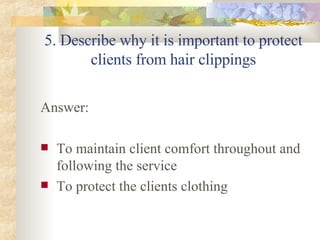 5. Describe why it is important to protect clients from hair clippings Answer: To maintain client comfort throughout and following the service To protect the clients clothing 