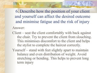 6. Describe how the position of your client and yourself can affect the desired outcome and minimise fatigue and the risk of injury Answer: Client – seat the client comfortably with back against the chair. Try to prevent the client from slouching. This minimises discomfort to the client and helps the stylist to complete the haircut correctly. Yourself – stand with feet slightly apart to maintain balance and even distribution of weight. Avoid stretching or bending. This helps to prevent long term injury  