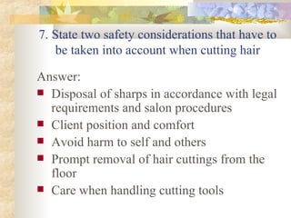 7. State two safety considerations that have to be taken into account when cutting hair Answer: Disposal of sharps in accordance with legal requirements and salon procedures Client position and comfort Avoid harm to self and others Prompt removal of hair cuttings from the floor Care when handling cutting tools 