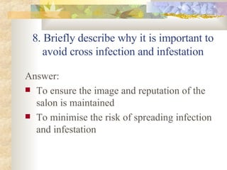 8. Briefly describe why it is important to avoid cross infection and infestation Answer: To ensure the image and reputation of the salon is maintained To minimise the risk of spreading infection and infestation 