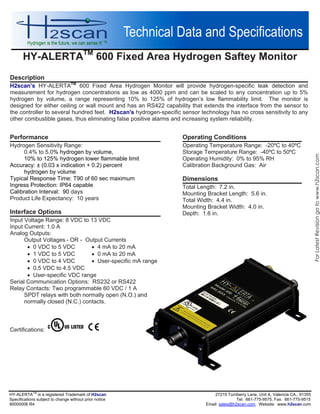 HY-ALERTATM
600 Fixed Area Hydrogen Saftey Monitor
HY-ALERTA
TM
is a registered Trademark of H2scan 27215 Turnberry Lane, Unit A, CA., 913
Specifications subject to change without prior notice Tel: 661-775-9575, Fax: 661-775-9515
90000006 R4 Email: sales@h2scan.com, Website: www.h2scan.com
Operating Conditions
Operating Temperature Range: -20ºC to 40ºC
Storage Temperature Range: -40ºC to 50ºC
Operating Humidity: 0% to 95% RH
Calibration Background Gas: Air
Dimensions
Total Length: 7.2 in.
Mounting Bracket Length: 5.6 in.
Total Width: 4.4 in.
Mounting Bracket Width: 4.0 in.
Depth: 1.6 in.
Description
H2scan’s HY-ALERTATM
600 Fixed Area Hydrogen Monitor will provide hydrogen-specific leak detection and
measurement for hydrogen concentrations as low as 4000 ppm and can be scaled to any concentration up to 5%
hydrogen by volume, a range representing 10% to 125% of hydrogen’s low flammability limit. The monitor is
designed for either ceiling or wall mount and has an RS422 capability that extends the interface from the sensor to
the controller to several hundred feet. H2scan's hydrogen-specific sensor technology has no cross sensitivity to any
other combustible gases, thus eliminating false positive alarms and increasing system reliability.
Performance
Hydrogen Sensitivity Range:
0.4% to 5.0% hydrogen by volume,
10% to 125% hydrogen lower flammable limit
Accuracy: ± (0.03 x indication + 0.2) percent
hydrogen by volume
Typical Response Time: T90 of 60 sec maximum
Ingress Protection: IP64 capable
Calibration Interval: 90 days
Product Life Expectancy: 10 years
Interface Options
Input Voltage Range: 8 VDC to 13 VDC
Input Current: 1.0 A
Analog Outputs:
Output Voltages - OR - Output Currents
 0 VDC to 5 VDC  4 mA to 20 mA
 1 VDC to 5 VDC  0 mA to 20 mA
 0 VDC to 4 VDC  User-specific mA range
 0.5 VDC to 4.5 VDC
 User-specific VDC range
Serial Communication Options: RS232 or RS422
Relay Contacts: Two programmable 60 VDC / 1 A
SPDT relays with both normally open (N.O.) and
normally closed (N.C.) contacts.
Certifications:
ForLatestRevisiongotowww.h2scan.com
 