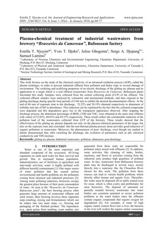 Estella T. Njoyim et al. Int. Journal of Engineering Research and Applications www.ijera.com
ISSN: 2248-9622, Vol. 6, Issue 1, (Part - 4) January 2016, pp.60-71
www.ijera.com 60|P a g e
Plasma-chemical treatment of industrial wastewaters from
brewery “Brasseries du Cameroun”, Bafoussam factory
Estella T. Njoyim*a
, Yves T. Djokoa
, Julius Ghogomua
, Serge A. Djepangb,c
,
Samuel Laminsib
a
Laboratory of Noxious Chemistry and Environmental Engineering, Chemistry Department, University of
Dschang, P.O. Box 67, Dschang, Cameroon
b
Laboratory of Physical and Analytical Applied Chemistry, Chemistry Department, University of Yaounde I,
P.O. Box 812, Yaounde, Cameroon
c
Nuclear Technology Section, Institut of Geological and Mining Research, P.O. Box 4110, Yaounde, Cameroon
Abstract
This work focuses on the study of the chemical reactivity of an advanced oxidation process (AOP), called the
plasma technique, in order to prevent industrial effluent from pollution and better cope to several damage of
environment. The oxidizing and acidifying properties of an electric discharge of the gliding arc plasma and its
application to a target which is a real effluent (wastewater from Brasseries du Cameroun -Bafoussam plant)
fascinated this study. Samples were collected from the central collecting point (CCP) of the effluent. The
collected effluent samples were analyzed by volumetric and instrumental methods, and then exposed to the
gliding discharge during specific time periods of 3-60 min to exhibit the desired decontamination effects. At the
end of 60 min of exposure time to the discharge, 52.22% and 50.19% obtained respectively to abatement of
turbidity and rate of fall in absorbance. This reduction can be explained by the fact that the coloured compounds
were degraded and this degradation gave rise to the transparent appearance observed. After stopping the
discharge process, the abatement percentage of BOD5, COD and TOC, were obtained at the same time (60min)
with values of 52.05%, 68.63% and 69.37% respectively. These results reflect the considerable reduction of the
pollution load of the wastewaters collected from CCP of the brewery. These results showed that the
effectiveness of the gliding arc plasma depends not only on the physico-chemical parameters of the target, but
also on the exposure time and concluded that the non-thermal plasma process alone provides good reduction of
organic pollutants in wastewater. Moreover, the phenomenon of post- discharge, even though not studied in
details demonstrated that, after switching the discharge, the evolution of parameters such as pH, electrical
conductivity and TDS increase.
Keywords: gliding arc plasma, Industrial wastewater, pollution, abatement, post-discharge.
I. INTRODUCTION
Water is one of the most important and
abundant compound of the ecosystem. All living
organisms on earth need water for their survival and
growth. Due to increased human population,
industrialization, use of fertilizers in agriculture and
man-made activities, water is highly polluted with
different harmful contaminants [1]. One major source
of water pollution that has caused serious
environmental and health problems are the pollutants
coming from chemical and industrial processes [2].
Among water polluting industries, breweries occupy
the greatest place because of their great consumption
of water. As seen at the “Brasseries du Cameroun,
Bafoussam plant”, the beer brewing process often
generates large amounts of wastewater effluent and
solid wastes. Beer brewing involves three important
steps (malting, mixing and fermentation) which can
be reduce into two main steps, i.e., brewing and
packaging of the finished product. The byproducts
(e.g., spent grains from mashing, yeast surplus, etc)
generated from these steps are responsible for
pollution when mixed with effluents [3]. In addition,
some activities like cleaning of tanks, bottles,
machines, and floors or activities coming from the
industrial units produce high quantities of polluted
water. In fact, wastewater from Bafoussam brewery
plant may be discharged in several ways, mostly
directly into a waterway like the Choumlou River
chosen for this work. The pollution from these
sources can lead to various health problems which
directly affect human and aquatic lives. Thereafter,
this water must be disposed off or safely treated even
for reuse, which is often costly and problematic for
most breweries. The disposal of untreated (or
partially treated) brewery wastewater into water
bodies can constitute potential or severe pollution
problems to the water bodies since the effluents
contain organic compounds that require oxygen for
degradation [4]. For example, if water of high
organic matter content flows into a river, the bacteria
in the river will oxidize the organic matter consuming
RESEARCH ARTICLE OPEN ACCESS
 