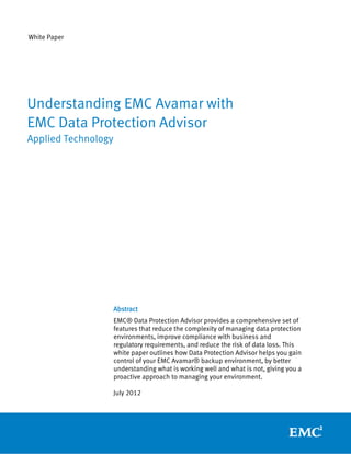 White Paper




Understanding EMC Avamar with
EMC Data Protection Advisor
Applied Technology




                     Abstract
                     EMC® Data Protection Advisor provides a comprehensive set of
                     features that reduce the complexity of managing data protection
                     environments, improve compliance with business and
                     regulatory requirements, and reduce the risk of data loss. This
                     white paper outlines how Data Protection Advisor helps you gain
                     control of your EMC Avamar® backup environment, by better
                     understanding what is working well and what is not, giving you a
                     proactive approach to managing your environment.

                     July 2012
 