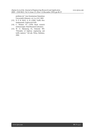 Jinjian Li.et.al.Int. Journal of Engineering Research and Application www.ijera.com
ISSN : 2248-9622, Vol. 6, Issue 12, (Part -1) December 2016, pp.46-55
www.ijera.com 55 | P a g e
problems [j],‖ Acta Scientiarium Naturalium
Universitatis Jilinensis, vol. 4, p. 012, 2003.
[13]. N. P. H. MAY, A. D. (1990). Traffic flow
fundamentals. Englewood Cliffs
[14]. L. Webster FV (1958) Road research
technical paper. Road Research Laboratory
[15]. W. S. Mannering FL, Kilareski WP,
―Principles of highway engineering and
traffic analysis,‖ 3rd edn. Wiley, Hoboken,
2004.
 