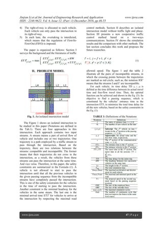 Jinjian Li.et.al.Int. Journal of Engineering Research and Application www.ijera.com
ISSN : 2248-9622, Vol. 6, Issue 12, (Part -1) December 2016, pp.46-55
www.ijera.com 47 | P a g e
4) The right-of-way is allocated to each vehicle.
Each vehicle can only pass the intersection in
its right-of-way.
5) In each lane, the overtaking is interdicted,
which means that the regulation of First-In-
First-Out (FIFO) is imposed.
The paper is organized as follows: Section I
surveys the background and the literatures of traffic
control methods. Section II describes an isolated
intersection model without traffic light and phase.
Section III presents a new cooperative traffic
control method based on a two-ways
communications. Section IV shows the simulation
results and the comparison with other methods. The
last section concludes this work and proposes the
future researches.
II. PROBLEM MODEL
Fig. 1. An isolated intersection model
The Figure 1 shows an isolated intersection to
be studied in this paper (Notations are defined in
the Tab.1). There are four approaches in this
intersection. Each approach contains two input
streams. A stream means a part of arrival flow of
vehicle and includes one or two trajectories. One
trajectory is a path employed by a traffic stream to
pass through the intersection. Based on the
trajectory, there are two relations between the
streams: compatible and incompatible. The former
means that their trajectories do not cross in the
intersection, as a result, the vehicles from these
streams can pass the intersection at the same time.
And vice versa. Therefore, in this paper, the safety
constraints are summarized in the Formula (1). A
vehicle is not allowed to start to pass the
intersection until that all the previous vehicles in
the given passing sequence from the incompatible
streams have completely passed the intersection.
This is one of the safety constraints for the vehicles
in the time of starting to pass the intersection.
Another constraint is the minimal headway for the
vehicles in the same steam. The last one is the
minimal arrival time ET3f
for vehicles to arrive at
the intersection by respecting the maximal road
allowed speed. The figure 1 and the table 2
illustrate all the pairs of incompatible streams, in
which the crossing points between the trajectories
are marked as red circle, such as, the notation IOI’
means that the streams I and I’ are incompatible.
For each vehicle, its time delay TD (j, l, p) is
defined as the time difference between its actual travel
time and free-flow travel time. Then, the optimal
function can be achieved and shown in the Eq. (3). Its
objective to find a passing sequence, which is
constituted by the vehicles’ entrance time in the
intersection ET3, to minimize the total time delay for
all the new vehicles, based on the safety constraints in
the Eq. (1).
TABLE 1: Definitions of the Notations
 