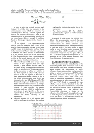 Jinjian Li.et.al.Int. Journal of Engineering Research and Application www.ijera.com
ISSN : 2248-9622, Vol. 6, Issue 12, (Part -1) December 2016, pp.46-55
www.ijera.com 48 | P a g e
In order to solve the optimal problem, each
trajectory is divided into four segments in the
communication zone, which is prescribed by
dashed square in the Fig. 1. In each segment, the
vehicle has different performance, such as the
manipulation or the communication process with
the control center. Here, a example is explained
based on the straight trajectory in the stream 2 in
the Fig. 1.
The first segment L1. It is supposed that each
vehicle keeps the maximal speed Vmax before
entering the communication zone and locates in the
suitable stream for its destination (no lane change
in the intersection). Once it enters this segment, it
is marked as new vehicle and send its entrance time
ET0 and minimal arrival time in the intersection
ET3f to the control center. Then it keeps Vmax till
arriving at the second segment and waits for the
passing sequence from the control center.
 The second segment L2. Once a new vehicle
arrives at this segments from any input
streams, a new optimal process (NOP) is
activated. A NOP means that the control center
makes an optimization of the passing sequence
in the intersection for all the new vehicles in
the first segment, in other words, the new
vehicles in the first segment is the scope of
each optimization process, instead of that in
the whole communication zone before the
intersection (L1 and L2), like paper [4]. This
framework can produce the following benefits:
1) the calculation time is reduced by taking a
smaller number of vehicle in each optimization
process; 2) after receiving the passing
sequence, each new vehicle is marked as old
and adjusts it speed profile in the second
segment based on the given information to
improve the traffic efficiency in the
intersection.
 The third segment L3. In this segment, each
vehicle accelerates to or keeps the maximal
road speed to minimize the passing time in the
intersection.
 The fourth segment L4. The vehicle’s
operation in this segment is similar to that in
the third segment.
In general, in order to get the minimal time
delays, the communication protocol between
control center and vehicles are a two-way
communications: the former optimizes each
passing sequence based on the running information
of each new vehicle, the latter adjusts its speed
profile to meet the given passing sequence. The
performance of the vehicle’s speed is: the vehicle
accelerates to or keeps the maximal speed in L1, L3
and L4; the vehicle optimizes its operation in L2
according to the given passing sequence. The
figure 2 illustrates the above processes.
III. THE PROPOSED ALGORITHM
This section presents the detailed design of the
proposed algorithm. Each intersection is one of the
main collision zones in the transportation network,
which restricts the improvement of traffic
efficiency. However this problem can be solved by
getting an optimal passing sequence ET3a
based on
the safety constraint in the Eq. (1) in the
intersection without traffic light, where each
vehicle is considered independently. First of all,
taking into account the safety constraint, the ET3f ,
ET3a
and TT3a
should be calculated for each
vehicle, which is resented detailedly in the sub-
section 3.1. After these information is calculated
and sent to the control center, it optimizes the
passing sequence by the Artificial Bee
Colony(ABC) algorithm, as shown in the
subsection 3.2. At last, each vehicle plans its speed
to meet the given passing sequence, as the sub-
section 3.3 shows. At the end of this section, the
complete algorithm process is concluded.
TABLE 2: All the pairs of incompatible streams
 