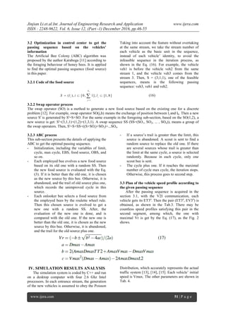 Jinjian Li.et.al.Int. Journal of Engineering Research and Application www.ijera.com
ISSN : 2248-9622, Vol. 6, Issue 12, (Part -1) December 2016, pp.46-55
www.ijera.com 51 | P a g e
3.2 Optimization in control center to get the
passing sequence based on the vehicles’
information
The Artificial Bee Colony (ABC) algorithm was
proposed by the author Karaboga [11] according to
the foraging behaviour of honey bees. It is applied
to find the optimal passing sequence (food source)
in this paper.
3.2.1 Code of the food source
Taking into account the feature without overtaking
at the same stream, we take the stream number of
each vehicle as the basic unit in the sequence,
instead of each vehicle’ identity, to avoid the
infeasible sequence in the iteration process, as
shown in the Eq. (16). For example, the vehicle
veh1 is before the vehicle veh2 from the same
stream 1, and the vehicle veh3 comes from the
stream 3. Then, S = (3;1;1), one of the feasible
sequences, means is the following passing
sequence: veh3, veh1 and veh2.
1
1
( ), [0, 1]; [1, 8]
N
i i
j
S l i l

   (16)
3.2.2 Swap operator process
The swap operator (SO) is a method to generate a new food source based on the existing one for a discrete
problem [12]. For example, swap operator SO(j,h) means the exchange of position between lj and lh. Then a new
source S' is generated by S'=S+SO. For the same example in the foregoing sub-section, based on the SO(1,2), a
new source is get: S'=(3,1,1)+(1,2)=(1,3,1). A swap sequence SS (SS=(SO1, SO2, ... , SOn)), means a group of
the swap operators. Then, S'=S+SS=((S+SOi)+SO2)+...SOn.
3.2.3 ABC process
This sub-section presents the details of applying the
ABC to get the optimal passing sequence.
- Initialization, including the variables of limit,
cycle, max cycle, EBS, food source, OBS, and
so on.
- Each employed bee evolves a new food source
based on its old one with a random SS. Then
the new food source is evaluated with the Eq.
(3). If it is better than the old one, it is chosen
as the new source by this bee. Otherwise, it is
abandoned, and the trail of old source plus one,
which records the unimproved cycle in this
source.
- Each onlooker bee selects a food source from
the employed bees by the roulette wheel rule.
Then this chosen source is evolved to get a
new one with a random SS. After, the
evaluation of the new one is done, and is
compared with the old one. If the new one is
better than the old one, it is chosen as the new
source by this bee. Otherwise, it is abandoned,
and the trail for the old source plus one.
- If a source’s trail is greater than the limit, this
source is abandoned. A scout is sent to find a
random source to replace the old one. If there
are several sources whose trail is greater than
the limit at the same cycle, a source is selected
randomly. Because in each cycle, only one
scout bee is sent.
- The cycle plus one. If it reaches the maximal
number of cycle max cycle, the iteration stops.
Otherwise, this process goes to second step.
3.3 Plan of the vehicle speed profile according to
the given passing sequence
After the passing sequence is acquired in the
section 3.1, with the V2I communication, each
vehicle gets its ET3a
. Then the pair (ET3a
, EV3a
) is
obtained, as shown in the Tab.3. There may be
countless speed profiles satisfying this pair in the
second segment, among which, the one with
maximal Vr is get by the Eq. (17), as the Fig. 2
shows.
IV. SIMULATION RESULTS ANALYSIS
The simulation system is coded by C++ and run
on a desktop computer with four 2.6 Ghz Intel
processors. In each entrance stream, the generation
of the new vehicles is assumed to obey the Poisson
Distribution, which accurately represents the actual
traffic system [13], [14], [15]. Each vehicle’ initial
speed is Vmax. The other parameters are shown in
Tab. 4.
 