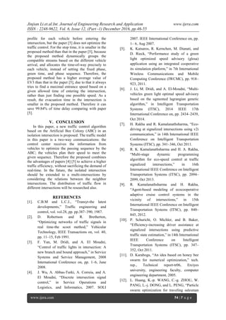 Jinjian Li.et.al.Int. Journal of Engineering Research and Application www.ijera.com
ISSN : 2248-9622, Vol. 6, Issue 12, (Part -1) December 2016, pp.46-55
www.ijera.com 54 | P a g e
profile for each vehicle before entering the
intersection, but the paper [5] does not optimize the
traffic control. For the stop time, it is smaller in the
proposed method than that in the paper [5], because
the proposed method dynamically groups the
compatible streams based on the different vehicle
arrival, and allocates the time-of-way precisely to
each vehicle, instead of setting the fixed phase,
green time, and phase sequence. Therefore, the
proposed method has a higher average value of
EV3 than that in the paper [5], due to that it always
tries to find a maximal entrance speed based on a
given allowed time of entering the intersection,
rather than just finding one possible speed. As a
result, the evacuation time in the intersection is
smaller in the proposed method. Therefore it can
save 99.84% of time delay comparing with paper
[5].
V. CONCLUSION
In this paper, a new traffic control algorithm
based on the Artificial Bee Colony (ABC) in an
isolation intersection is proposed. The traffic model
in this paper is a two-way communications: the
control center receives the information from
vehicles to optimize the passing sequence by the
ABC; the vehicles plan their speed to meet the
given sequence. Therefore the proposed combines
the advantages of papers [4] [5] to achieve a higher
traffic efficiency, without sacrificing the demand of
real-time. In the future, the isolated intersection
should be extended to a multi-intersections by
considering the relations between the neighbor
intersections. The distribution of traffic flow in
different intersections will be researched also.
REFERENCES
[1]. C.B.M and L.C.J., ―Transyt-the latest
developments,‖ Traffic engineering and
control, vol. vol.28, pp. pp.387–390, 1987.
[2]. D. Robertson and R. Bretherton,
―Optimizing networks of traffic signals in
real time-the scoot method,‖ Vehicular
Technology, IEEE Transactions on, vol. 40,
pp. 11–15, Feb 1991.
[3]. F. Yan, M. Dridi, and A. El Moudni,
―Control of traffic lights in intersection: A
new branch and bound approach,‖ in Service
Systems and Service Management, 2008
International Conference on, pp. 1–6, June
2008.
[4]. J. Wu, A. Abbas-Turki, A. Correia, and A.
El Moudni, ―Discrete intersection signal
control,‖ in Service Operations and
Logistics, and Informatics, 2007. SOLI
2007. IEEE International Conference on, pp.
1– 6, Aug 2007.
[5]. K. Katsaros, R. Kernchen, M. Dianati, and
D. Rieck, ―Performance study of a green
light optimized speed advisory (glosa)
application using an integrated cooperative
its simulation platform,‖ in 7th International
Wireless Communications and Mobile
Computing Conference (IWCMC), pp. 918–
923, 2011.
[6]. J. Li, M. Dridi, and A. El-Moudni, ―Multi-
vehicles green light optimal speed advisory
based on the ugmented lagrangian genetic
algorithm,‖ in Intelligent Transportation
Systems (ITSC), 2014 IEEE 17th
International Conference on, pp. 2434–2439,
Oct 2014.
[7]. H. Rakha and R. Kamalanathsharma, ―Eco-
driving at signalized intersections using v2i
communication,‖ in 14th International IEEE
Conference on Intelligent Transportation
Systems (ITSC), pp. 341–346, Oct 2011.
[8]. R. K. Kamalanathsharma and H. A. Rakha,
―Multi-stage dynamic programming
algorithm for eco-speed control at traffic
signalized intersections,‖ in 16th
International IEEE Conference on Intelligent
Transportation Systems (ITSC), pp. 2094–
2099, Oct 2013.
[9]. R. Kamalanathsharma and H. Rakha,
―Agent-based modeling of ecocooperative
adaptive cruise control systems in the
vicinity of intersections,‖ in 15th
International IEEE Conference on Intelligent
Transportation Systems (ITSC), pp. 840–
845, 2012.
[10]. P. Schuricht, O. Michler, and B. Baker,
―Efficiency-increasing driver assistance at
signalized intersections using predictive
traffic state estimation,‖ in 14th International
IEEE Conference on Intelligent
Transportation Systems (ITSC), pp. 347–
352, Oct 2011.
[11]. D. Karaboga, ―An idea based on honey bee
swarm for numerical optimization,‖ tech.
rep., Technical report-tr06, Erciyes
university, engineering faculty, computer
engineering department, 2005.
[12]. L. Huang, K.-p. WANG, C.-g. ZHOU, W.
PANG, L.-j. DONG, and L. PENG, ―Particle
swarm optimization for traveling salesman
 