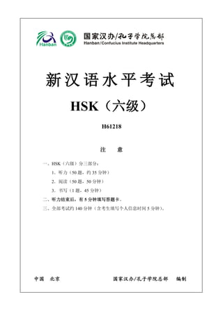 新 汉 语 水 平 考 试
HSK（六级）
H61218
注 意
一、HSK（六级）分三部分：
1．听力（50 题，约 35 分钟）
2．阅读（50 题，50 分钟）
3．书写（1 题，45 分钟）
二、听力结束后，有 5 分钟填写答题卡。
三、全部考试约 140 分钟（含考生填写个人信息时间 5 分钟）。
中国 北京 国家汉办/孔子学院总部 编制
 