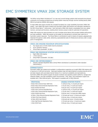 EMC SYMMETRIX VMAX 20K STORAGE SYSTEM
SPECIFICATION SHEET
The EMC® Virtual Matrix Architecture™ is a new way to build storage systems that transcends the physical
constraints of all existing architectures by scaling system resources through common building blocks called
EMC® Symmetrix® VMAX® 20K engines.
A single VMAX 20K engine provides the complete foundation for a high-availability Symmetrix VMAX 20K
system. Each VMAX 20K engine contains two Symmetrix VMAX 20K directors and redundant interfaces to
the EMC Virtual Matrix™ interconnect. Each Symmetrix VMAX 20K director consolidates front-end, global
memory, and back-end functions, enabling direct memory access to data for optimized I/O operations.
VMAX 20K engines are interconnected via a set of multiple active fabrics that provides scalable performance
and high availability. VMAX 20K engines can be added non-disruptively to provide linear scale-out of
Symmetrix system resources. The Virtual Matrix is architected to scale to dozens of engines, geographically
dispersed throughout a data center, delivering unprecedented scale of infrastructure services under a single
point of management.
VMAX 20K ENGINE MAXIMUM SPECIFICATIONS
 Four Quad-core 2.33 GHz Intel® Xeon® processors
 Up to 128 GB of memory
 Virtual Matrix bandwidth: 24 GB/s
VMAX 20K MAXIMUM SYSTEM SPECIFICATIONS
 Eight VMAX 20K engines
 1 TB of memory
 Virtual Matrix bandwidth: 192 GB/s
VMAX 20K INTERCONNECT
 Industry-standard RapidIO® fabric (Virtual Matrix Architecture is extensible to other standard
interconnects.)
CONNECTIVITY
Symmetrix VMAX 20K systems are available in configurations supporting up to eight VMAX 20K engines with
a maximum of 128 front-end ports. Optimized hardware logic and data protection encoding ensures end-to-
end data integrity with automated channel failover for a maximum availability and load balancing.
Symmetrix VMAX 20K systems support all popular hardware and operating system platforms, storage area
networks (SANs), and high-availability cluster environments. IPv6, IPsec, and compression support are
available with 1 Gb/s Ethernet ports. IPv6 support is available with 10 Gb/s Ethernet.
PROTOCOL USABLE SYSTEM PORTS
8 Gb/s Fibre Channel Host/ SAN Ports 4-128 per array, 4-16 ports per engine
8 Gb/s Fibre Channel Remote Replication Ports 2-32 per array, 2-4 ports per engine
8 Gb/s FICON Host Ports 4-64 per array, 4-8 ports per engine
4 Gb/s Fibre Channel Host/SAN Ports 4-128 per array, 4-16 ports per engine
4 Gb/s Fibre Channel Remote Replication Ports 2-32 per array, 2-4 ports per engine
4 Gb/s FICON Host Ports 4-64 per array. 4-8 ports per VMAX engine
10 Gb/s 1 Gb/s Ethernet Remote Replication Ports 2-32 ports per array, 2-4 ports per engine
10 Gb/s FCoE Host Parts10
10 Gb/s iSCSl Host Parts10
1 Gb/s GigE Remote Replication Ports
1 Gb/s iSCSl Ports
4-64 per array, 4-8 ports per engine
4-64 ports per array, 4-8 ports engine
2-32 ports per array, 2-4 ports per engine
4-64 per array, 4-8 ports per engine
 