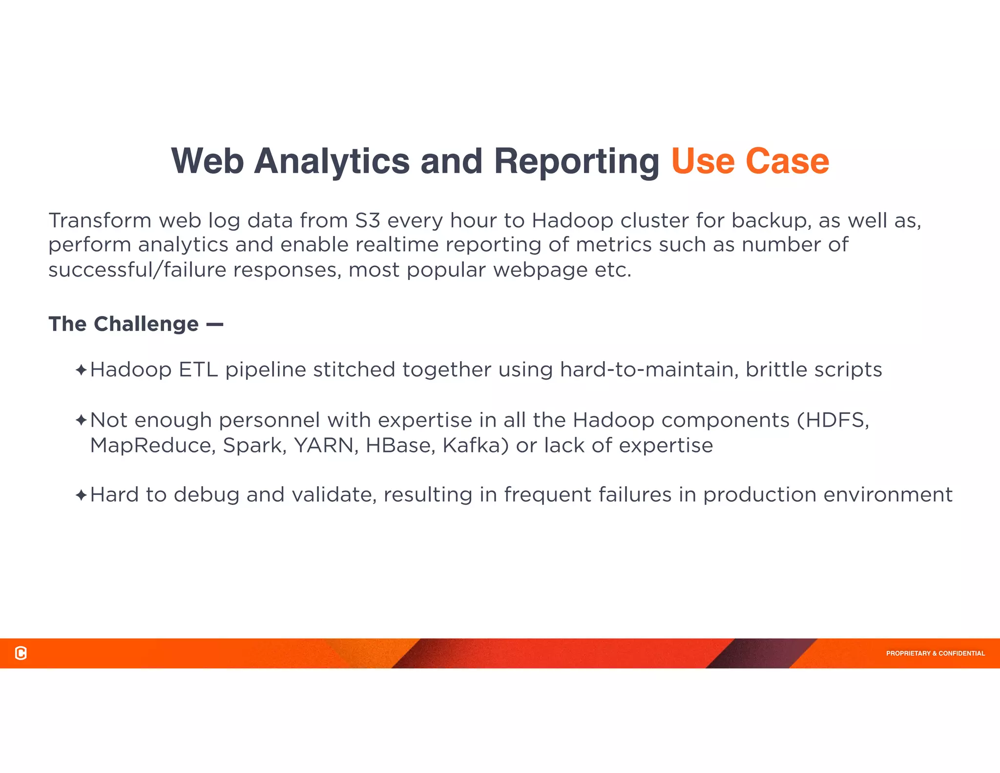PROPRIETARY & CONFIDENTIAL
Web Analytics and Reporting Use Case
✦Hadoop ETL pipeline stitched together using hard-to-maintain, brittle scripts 
✦Not enough personnel with expertise in all the Hadoop components (HDFS,
MapReduce, Spark, YARN, HBase, Kafka) or lack of expertise 
✦Hard to debug and validate, resulting in frequent failures in production environment 
 
Transform web log data from S3 every hour to Hadoop cluster for backup, as well as,
perform analytics and enable realtime reporting of metrics such as number of
successful/failure responses, most popular webpage etc.
The Challenge —
 