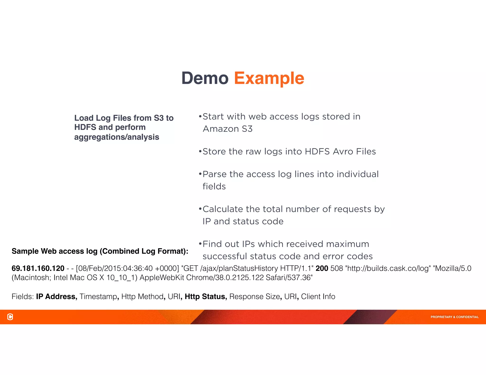 PROPRIETARY & CONFIDENTIAL
Demo Example
Load Log Files from S3 to
HDFS and perform
aggregations/analysis
•Start with web access logs stored in
Amazon S3
•Store the raw logs into HDFS Avro Files
•Parse the access log lines into individual
ﬁelds
•Calculate the total number of requests by
IP and status code
•Find out IPs which received maximum
successful status code and error codes
69.181.160.120 - - [08/Feb/2015:04:36:40 +0000] "GET /ajax/planStatusHistory HTTP/1.1" 200 508 "http://builds.cask.co/log" "Mozilla/5.0
(Macintosh; Intel Mac OS X 10_10_1) AppleWebKit Chrome/38.0.2125.122 Safari/537.36"
Fields: IP Address, Timestamp, Http Method, URI, Http Status, Response Size, URI, Client Info
Sample Web access log (Combined Log Format):
 