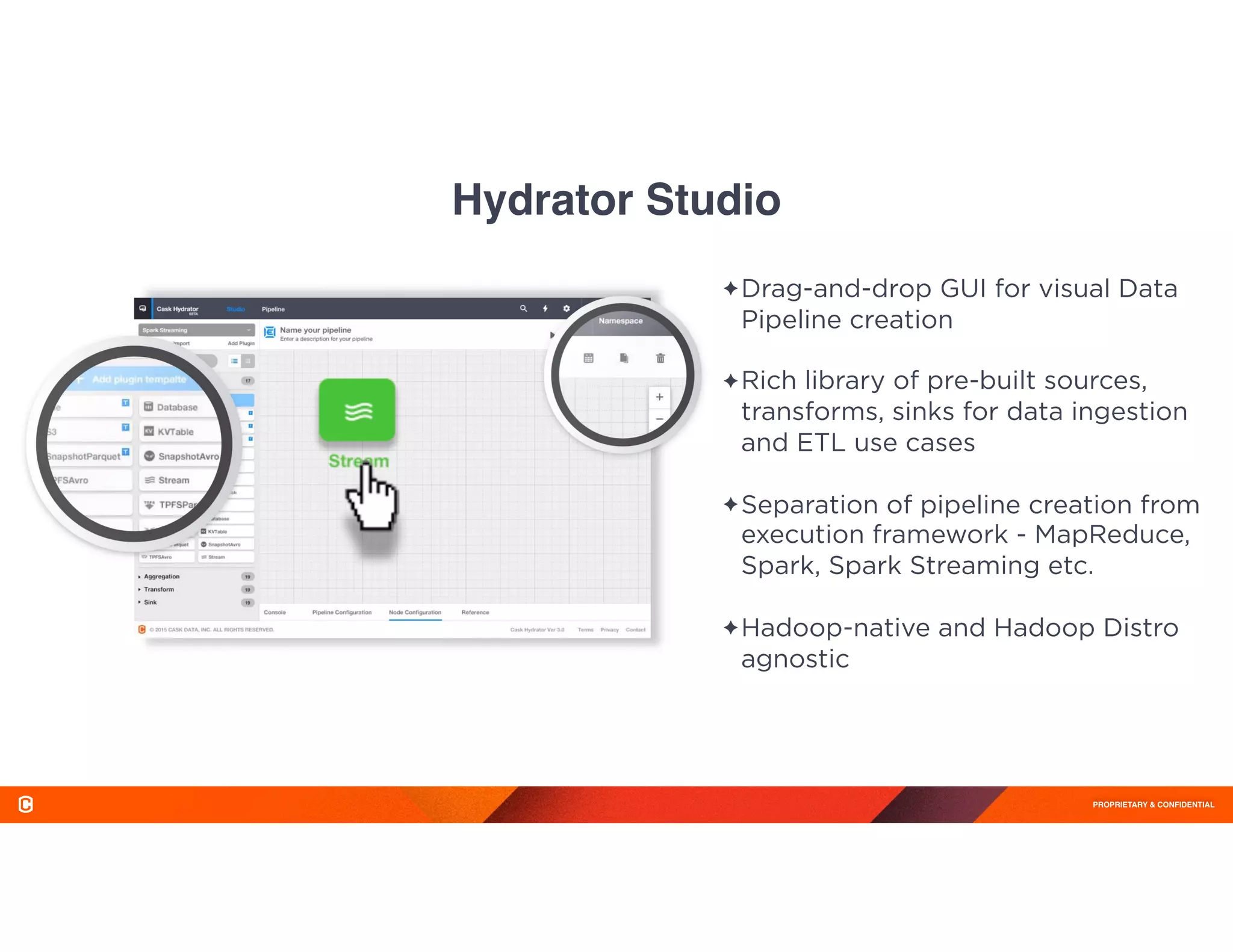 PROPRIETARY & CONFIDENTIAL
Hydrator Studio
✦Drag-and-drop GUI for visual Data
Pipeline creation 
✦Rich library of pre-built sources,
transforms, sinks for data ingestion
and ETL use cases 
✦Separation of pipeline creation from
execution framework - MapReduce,
Spark, Spark Streaming etc. 
✦Hadoop-native and Hadoop Distro
agnostic
 