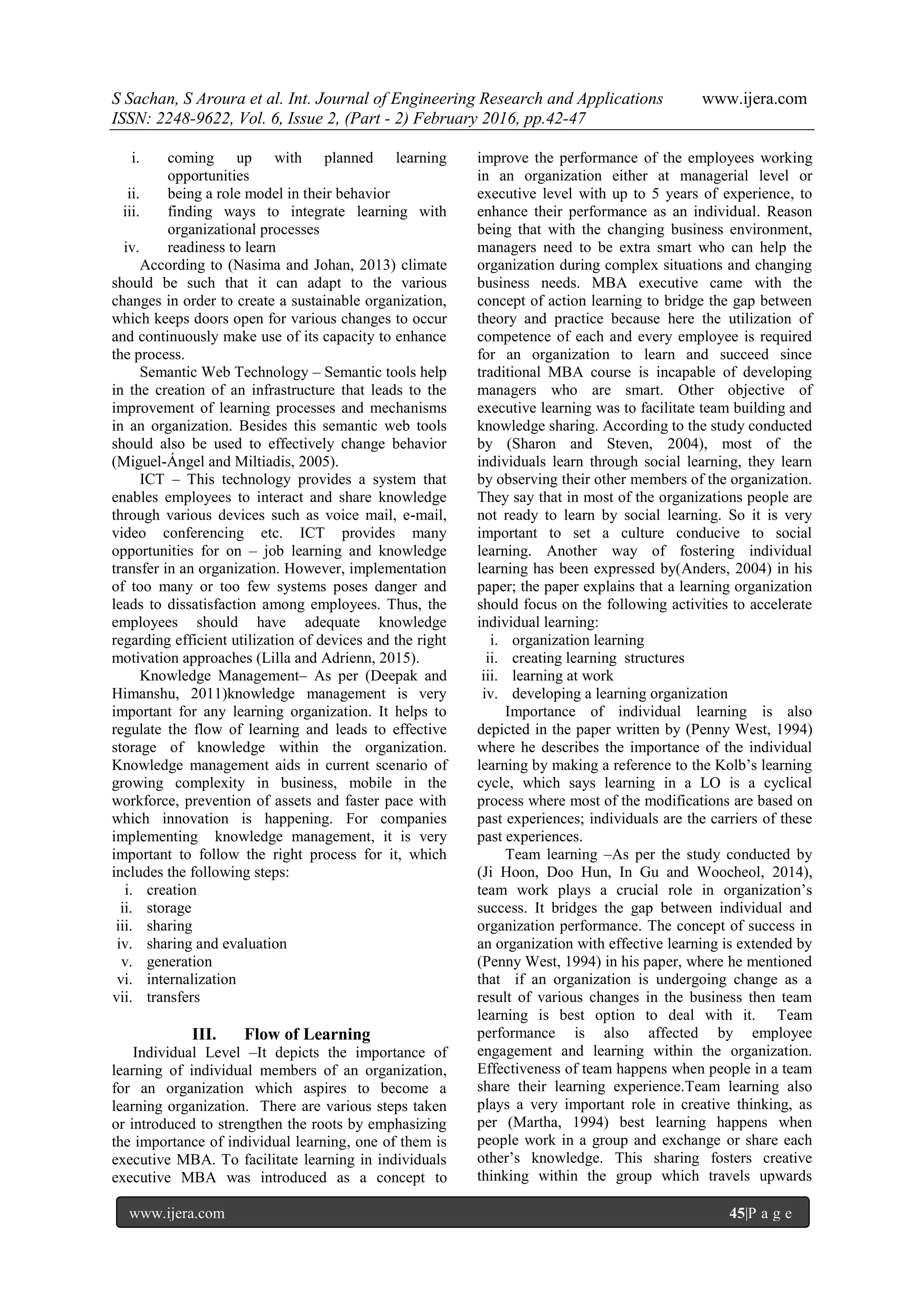 S Sachan, S Aroura et al. Int. Journal of Engineering Research and Applications www.ijera.com
ISSN: 2248-9622, Vol. 6, Issue 2, (Part - 2) February 2016, pp.42-47
www.ijera.com 45|P a g e
i. coming up with planned learning
opportunities
ii. being a role model in their behavior
iii. finding ways to integrate learning with
organizational processes
iv. readiness to learn
According to (Nasima and Johan, 2013) climate
should be such that it can adapt to the various
changes in order to create a sustainable organization,
which keeps doors open for various changes to occur
and continuously make use of its capacity to enhance
the process.
Semantic Web Technology – Semantic tools help
in the creation of an infrastructure that leads to the
improvement of learning processes and mechanisms
in an organization. Besides this semantic web tools
should also be used to effectively change behavior
(Miguel-Ángel and Miltiadis, 2005).
ICT – This technology provides a system that
enables employees to interact and share knowledge
through various devices such as voice mail, e-mail,
video conferencing etc. ICT provides many
opportunities for on – job learning and knowledge
transfer in an organization. However, implementation
of too many or too few systems poses danger and
leads to dissatisfaction among employees. Thus, the
employees should have adequate knowledge
regarding efficient utilization of devices and the right
motivation approaches (Lilla and Adrienn, 2015).
Knowledge Management– As per (Deepak and
Himanshu, 2011)knowledge management is very
important for any learning organization. It helps to
regulate the flow of learning and leads to effective
storage of knowledge within the organization.
Knowledge management aids in current scenario of
growing complexity in business, mobile in the
workforce, prevention of assets and faster pace with
which innovation is happening. For companies
implementing knowledge management, it is very
important to follow the right process for it, which
includes the following steps:
i. creation
ii. storage
iii. sharing
iv. sharing and evaluation
v. generation
vi. internalization
vii. transfers
III. Flow of Learning
Individual Level –It depicts the importance of
learning of individual members of an organization,
for an organization which aspires to become a
learning organization. There are various steps taken
or introduced to strengthen the roots by emphasizing
the importance of individual learning, one of them is
executive MBA. To facilitate learning in individuals
executive MBA was introduced as a concept to
improve the performance of the employees working
in an organization either at managerial level or
executive level with up to 5 years of experience, to
enhance their performance as an individual. Reason
being that with the changing business environment,
managers need to be extra smart who can help the
organization during complex situations and changing
business needs. MBA executive came with the
concept of action learning to bridge the gap between
theory and practice because here the utilization of
competence of each and every employee is required
for an organization to learn and succeed since
traditional MBA course is incapable of developing
managers who are smart. Other objective of
executive learning was to facilitate team building and
knowledge sharing. According to the study conducted
by (Sharon and Steven, 2004), most of the
individuals learn through social learning, they learn
by observing their other members of the organization.
They say that in most of the organizations people are
not ready to learn by social learning. So it is very
important to set a culture conducive to social
learning. Another way of fostering individual
learning has been expressed by(Anders, 2004) in his
paper; the paper explains that a learning organization
should focus on the following activities to accelerate
individual learning:
i. organization learning
ii. creating learning structures
iii. learning at work
iv. developing a learning organization
Importance of individual learning is also
depicted in the paper written by (Penny West, 1994)
where he describes the importance of the individual
learning by making a reference to the Kolb‟s learning
cycle, which says learning in a LO is a cyclical
process where most of the modifications are based on
past experiences; individuals are the carriers of these
past experiences.
Team learning –As per the study conducted by
(Ji Hoon, Doo Hun, In Gu and Woocheol, 2014),
team work plays a crucial role in organization‟s
success. It bridges the gap between individual and
organization performance. The concept of success in
an organization with effective learning is extended by
(Penny West, 1994) in his paper, where he mentioned
that if an organization is undergoing change as a
result of various changes in the business then team
learning is best option to deal with it. Team
performance is also affected by employee
engagement and learning within the organization.
Effectiveness of team happens when people in a team
share their learning experience.Team learning also
plays a very important role in creative thinking, as
per (Martha, 1994) best learning happens when
people work in a group and exchange or share each
other‟s knowledge. This sharing fosters creative
thinking within the group which travels upwards
 