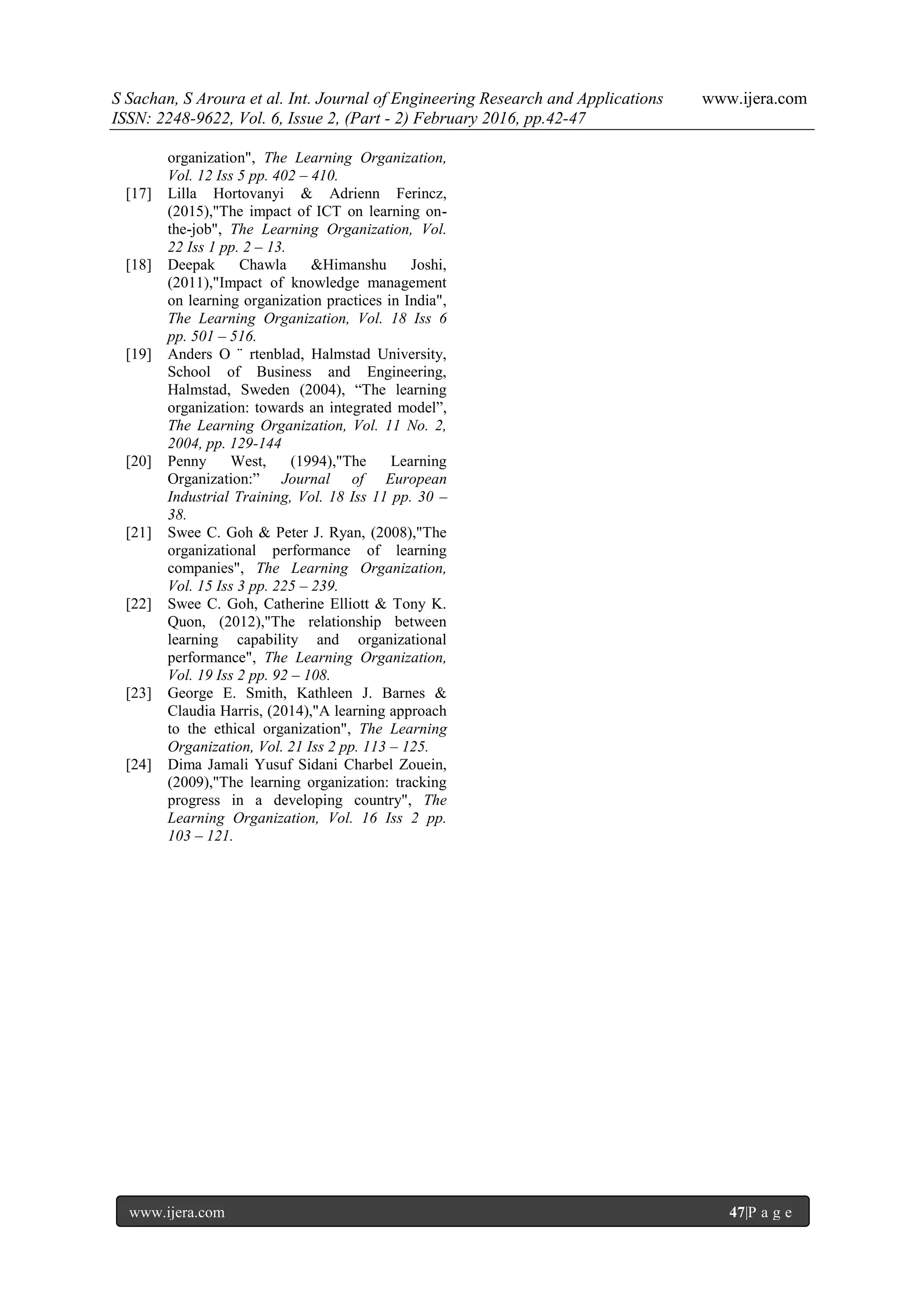 S Sachan, S Aroura et al. Int. Journal of Engineering Research and Applications www.ijera.com
ISSN: 2248-9622, Vol. 6, Issue 2, (Part - 2) February 2016, pp.42-47
www.ijera.com 47|P a g e
organization", The Learning Organization,
Vol. 12 Iss 5 pp. 402 – 410.
[17] Lilla Hortovanyi & Adrienn Ferincz,
(2015),"The impact of ICT on learning on-
the-job", The Learning Organization, Vol.
22 Iss 1 pp. 2 – 13.
[18] Deepak Chawla &Himanshu Joshi,
(2011),"Impact of knowledge management
on learning organization practices in India",
The Learning Organization, Vol. 18 Iss 6
pp. 501 – 516.
[19] Anders O ¨ rtenblad, Halmstad University,
School of Business and Engineering,
Halmstad, Sweden (2004), “The learning
organization: towards an integrated model”,
The Learning Organization, Vol. 11 No. 2,
2004, pp. 129-144
[20] Penny West, (1994),"The Learning
Organization:” Journal of European
Industrial Training, Vol. 18 Iss 11 pp. 30 –
38.
[21] Swee C. Goh & Peter J. Ryan, (2008),"The
organizational performance of learning
companies", The Learning Organization,
Vol. 15 Iss 3 pp. 225 – 239.
[22] Swee C. Goh, Catherine Elliott & Tony K.
Quon, (2012),"The relationship between
learning capability and organizational
performance", The Learning Organization,
Vol. 19 Iss 2 pp. 92 – 108.
[23] George E. Smith, Kathleen J. Barnes &
Claudia Harris, (2014),"A learning approach
to the ethical organization", The Learning
Organization, Vol. 21 Iss 2 pp. 113 – 125.
[24] Dima Jamali Yusuf Sidani Charbel Zouein,
(2009),"The learning organization: tracking
progress in a developing country", The
Learning Organization, Vol. 16 Iss 2 pp.
103 – 121.
 