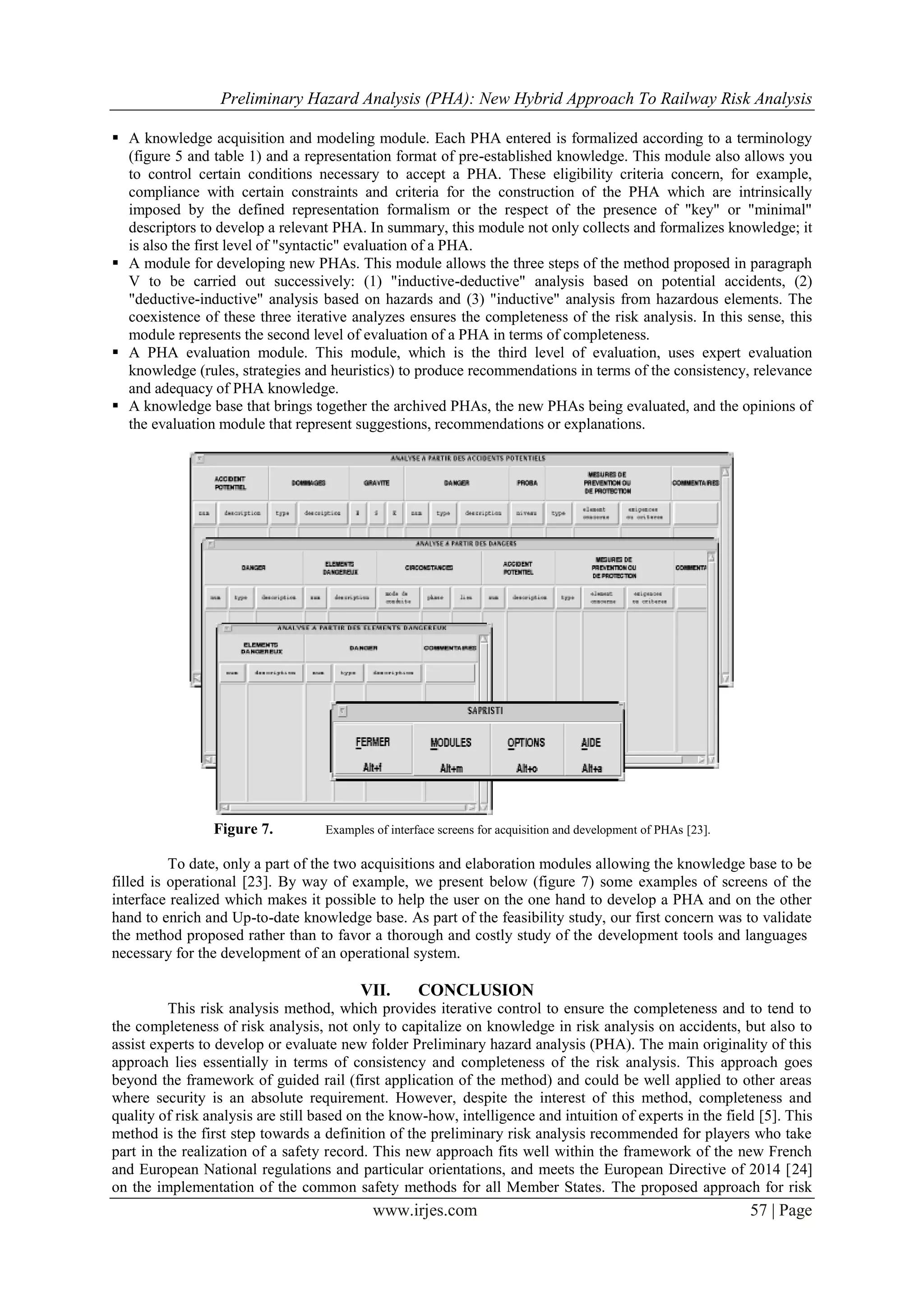 Preliminary Hazard Analysis (PHA): New Hybrid Approach To Railway Risk Analysis
www.irjes.com 57 | Page
 A knowledge acquisition and modeling module. Each PHA entered is formalized according to a terminology
(figure 5 and table 1) and a representation format of pre-established knowledge. This module also allows you
to control certain conditions necessary to accept a PHA. These eligibility criteria concern, for example,
compliance with certain constraints and criteria for the construction of the PHA which are intrinsically
imposed by the defined representation formalism or the respect of the presence of "key" or "minimal"
descriptors to develop a relevant PHA. In summary, this module not only collects and formalizes knowledge; it
is also the first level of "syntactic" evaluation of a PHA.
 A module for developing new PHAs. This module allows the three steps of the method proposed in paragraph
V to be carried out successively: (1) "inductive-deductive" analysis based on potential accidents, (2)
"deductive-inductive" analysis based on hazards and (3) "inductive" analysis from hazardous elements. The
coexistence of these three iterative analyzes ensures the completeness of the risk analysis. In this sense, this
module represents the second level of evaluation of a PHA in terms of completeness.
 A PHA evaluation module. This module, which is the third level of evaluation, uses expert evaluation
knowledge (rules, strategies and heuristics) to produce recommendations in terms of the consistency, relevance
and adequacy of PHA knowledge.
 A knowledge base that brings together the archived PHAs, the new PHAs being evaluated, and the opinions of
the evaluation module that represent suggestions, recommendations or explanations.
Figure 7. Examples of interface screens for acquisition and development of PHAs [23].
To date, only a part of the two acquisitions and elaboration modules allowing the knowledge base to be
filled is operational [23]. By way of example, we present below (figure 7) some examples of screens of the
interface realized which makes it possible to help the user on the one hand to develop a PHA and on the other
hand to enrich and Up-to-date knowledge base. As part of the feasibility study, our first concern was to validate
the method proposed rather than to favor a thorough and costly study of the development tools and languages
necessary for the development of an operational system.
VII. CONCLUSION
This risk analysis method, which provides iterative control to ensure the completeness and to tend to
the completeness of risk analysis, not only to capitalize on knowledge in risk analysis on accidents, but also to
assist experts to develop or evaluate new folder Preliminary hazard analysis (PHA). The main originality of this
approach lies essentially in terms of consistency and completeness of the risk analysis. This approach goes
beyond the framework of guided rail (first application of the method) and could be well applied to other areas
where security is an absolute requirement. However, despite the interest of this method, completeness and
quality of risk analysis are still based on the know-how, intelligence and intuition of experts in the field [5]. This
method is the first step towards a definition of the preliminary risk analysis recommended for players who take
part in the realization of a safety record. This new approach fits well within the framework of the new French
and European National regulations and particular orientations, and meets the European Directive of 2014 [24]
on the implementation of the common safety methods for all Member States. The proposed approach for risk
 