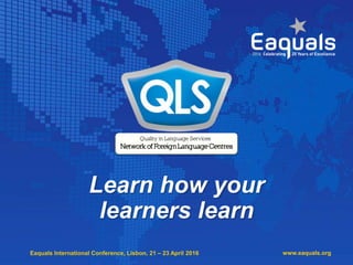 Eaquals International Conference, Lisbon, 21 – 23 April 2016 www.eaquals.org
Learn how your
learners learn
 