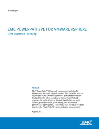 White Paper




EMC POWERPATH/VE FOR VMWARE vSPHERE
Best Practices Planning




                   Abstract
                   EMC® PowerPath®/VE is a path management solution for
                   VMware and Microsoft Hyper-V servers. This paper focuses on
                   PowerPath/VE for VMware vSphere™. Similar to PowerPath
                   Multipathing for other operating systems, PowerPath/VE
                   provides the highest level of dynamic load balancing, path
                   failover, path restoration, path testing, and automated
                   performance optimization. This white paper will cover the best
                   practices for PowerPath/VE connectivity and management.

                   August 2011
 