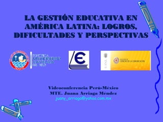 LA GESTIÓN EDUCATIVA ENLA GESTIÓN EDUCATIVA EN
AMÉRICA LATINA: LOGROS,AMÉRICA LATINA: LOGROS,
DIFICULTADES Y PERSPECTIVASDIFICULTADES Y PERSPECTIVAS
Videoconferencia Perú-México
MTE. Juana Arriaga Méndez
juany_arriaga@yahoo.com.mx
 