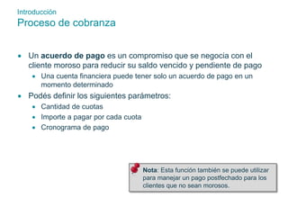 Introducción 
Proceso de cobranza 
 Un acuerdo de pago es un compromiso que se negocia con el 
cliente moroso para reducir su saldo vencido y pendiente de pago 
 Una cuenta financiera puede tener solo un acuerdo de pago en un 
momento determinado 
 Podés definir los siguientes parámetros: 
 Cantidad de cuotas 
 Importe a pagar por cada cuota 
 Cronograma de pago 
 Nota: Esta función también se puede utilizar 
para manejar un pago postfechado para los 
clientes que no sean morosos. 
 