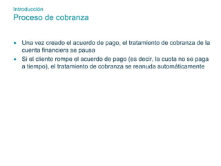 Introducción 
Proceso de cobranza 
 Una vez creado el acuerdo de pago, el tratamiento de cobranza de la 
cuenta financiera se pausa 
 Si el cliente rompe el acuerdo de pago (es decir, la cuota no se paga 
a tiempo), el tratamiento de cobranza se reanuda automáticamente 
 