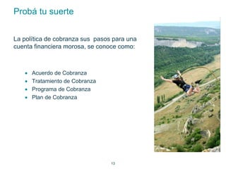 13 
Probá tu suerte 
La política de cobranza sus pasos para una 
cuenta financiera morosa, se conoce como: 
 Acuerdo de Cobranza 
 Tratamiento de Cobranza 
 Programa de Cobranza 
 Plan de Cobranza 
 