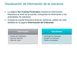 Visualización de información de la cobranza 
 La página Ver Cuenta Financiera muestra la información 
financiera al nivel de la cuenta, incluyendo la información y las 
actividades de cobranza 
 Cuando la cuenta financiera está en cobranza, podés ver más 
detalles en la página Información de Cobranza 
Información 
• Estado de Cobranza 
• Importe Vencido 
• Días de mora 
Actividades 
• No Exigir la Cobranza 
• Obligar la Cobranza 
• Pase a Incobrable 
 