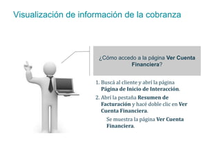Visualización de información de la cobranza 
¿Cómo accedo a la página Ver Cuenta 
Financiera? 
1. Buscá al cliente y abrí la página 
Página de Inicio de Interacción. 
2. Abrí la pestaña Resumen de 
Facturación y hacé doble clic en Ver 
Cuenta Financiera. 
Se muestra la página Ver Cuenta 
Financiera. 
 