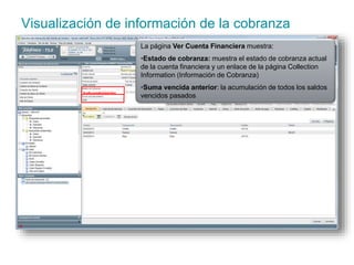 Visualización de información de la cobranza 
La página Ver Cuenta Financiera muestra: 
•Estado de cobranza: muestra el estado de cobranza actual 
de la cuenta financiera y un enlace de la página Collection 
Information (Información de Cobranza) 
•Suma vencida anterior: la acumulación de todos los saldos 
vencidos pasados 
 