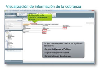 Visualización de información de la cobranza 
2. Hacé clic en la 
pestaña Tratamiento 
Actual. 
En esta pestaña podés realizar las siguientes 
actividades: 
•Cambiar la Categoría/Política 
•Asignar una agencia externa 
•Cambiar el grupo de cobranzas 
 