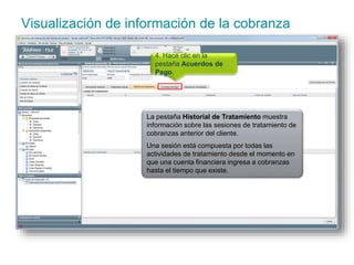 Visualización de información de la cobranza 
4. Hacé clic en la 
pestaña Acuerdos de 
Pago. 
La pestaña Historial de Tratamiento muestra 
información sobre las sesiones de tratamiento de 
cobranzas anterior del cliente. 
Una sesión está compuesta por todas las 
actividades de tratamiento desde el momento en 
que una cuenta financiera ingresa a cobranzas 
hasta el tiempo que existe. 
 