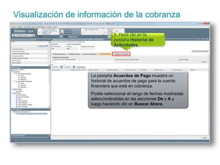 Visualización de información de la cobranza 
5. Hacé clic en la 
pestaña Historial de 
Actividades. 
La pestaña Acuerdos de Pago muestra un 
historial de acuerdos de pago para la cuenta 
financiera que está en cobranza. 
Podés seleccionar el rango de fechas mostradas 
seleccionándolas en las secciones De y A y 
luego haciendo clic en Buscar Ahora. 
 