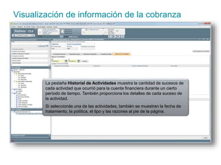 Visualización de información de la cobranza 
La pestaña Historial de Actividades muestra la cantidad de sucesos de 
cada actividad que ocurrió para la cuenta financiera durante un cierto 
período de tiempo. También proporciona los detalles de cada suceso de 
la actividad. 
Si seleccionás una de las actividades, también se muestran la fecha de 
tratamiento, la política, el tipo y las razones al pie de la página. 
 