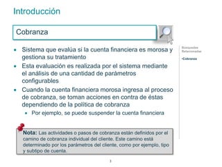 Introducción 
Cobranza 
 Sistema que evalúa si la cuenta financiera es morosa y 
gestiona su tratamiento 
 Esta evaluación es realizada por el sistema mediante 
el análisis de una cantidad de parámetros 
configurables 
 Cuando la cuenta financiera morosa ingresa al proceso 
de cobranza, se toman acciones en contra de éstas 
dependiendo de la política de cobranza 
 Por ejemplo, se puede suspender la cuenta financiera 
Búsquedas 
Relacionadas 
•Cobranza 
Nota: Las actividades o pasos de cobranza están definidos por el 
camino de cobranza individual del cliente. Este camino está 
determinado por los parámetros del cliente, como por ejemplo, tipo 
y subtipo de cuenta. 
3 
 