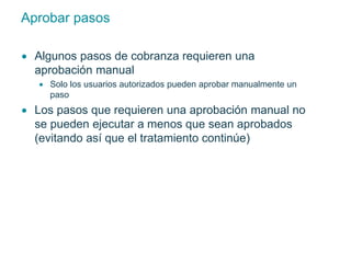 Aprobar pasos 
 Algunos pasos de cobranza requieren una 
aprobación manual 
 Solo los usuarios autorizados pueden aprobar manualmente un 
paso 
 Los pasos que requieren una aprobación manual no 
se pueden ejecutar a menos que sean aprobados 
(evitando así que el tratamiento continúe) 
 