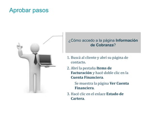 Aprobar pasos 
¿Cómo accedo a la página Información 
de Cobranza? 
1. Buscá al cliente y abrí su página de 
contacto. 
2. Abrí la pestaña Items de 
Facturación y hacé doble clic en la 
Cuenta Financiera. 
Se muestra la página Ver Cuenta 
Financiera. 
3. Hacé clic en el enlace Estado de 
Cartera. 
 