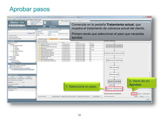 33 
Aprobar pasos 
Comenzás en la pestaña Tratamiento actual, que 
muestra el tratamiento de cobranza actual del cliente. 
Primero tenés que seleccionar el paso que necesitas 
aprobar. 
1. Seleccioná un paso. 
2. Hacé clic en 
Aprobar. 
 