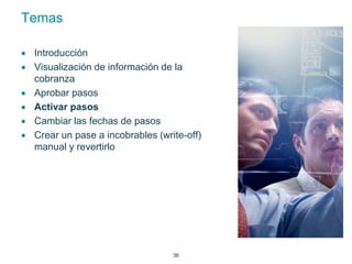 36 
Temas 
 Introducción 
 Visualización de información de la 
cobranza 
 Aprobar pasos 
 Activar pasos 
 Cambiar las fechas de pasos 
 Crear un pase a incobrables (write-off) 
manual y revertirlo 
 