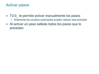 Activar pasos 
 T3.0_ te permite activar manualmente los pasos 
 Solamente los usuarios autorizados pueden realizar esta actividad 
 Al activar un paso salteás todos los pasos que lo 
preceden 
 