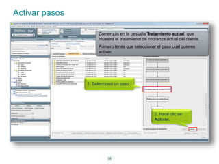 38 
Activar pasos 
Comenzás en la pestaña Tratamiento actual, que 
muestra el tratamiento de cobranza actual del cliente. 
Primero tenés que seleccionar el paso cual quieres 
activar. 
1. Seleccioná un paso. 
2. Hacé clic en 
Activar. 
 
