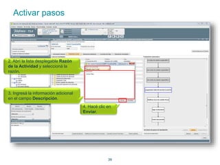 39 
Activar pasos 
2. Abrí la lista desplegable Razón 
de la Actividad y seleccioná la 
razón. 
3. Ingresá la información adicional 
en el campo Descripción. 
4. Hacé clic en 
Enviar. 
 