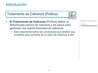 Introducción 
Tratamiento de Cobranza (Política) 
 El Tratamiento de Cobranza (Política) define un 
determinado camino de cobranza y los pasos para 
gestionar una cuenta financiera en cobranza 
 Este tratamiento define las condiciones que tendrán que 
cumplirse para moverse de un paso de cobranza a otro 
Búsquedas Relacionadas 
•Cobranza 
•Tratamiento de Cobranza 
4 
 