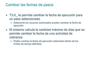 Cambiar las fechas de pasos 
 T3.0_ te permite cambiar la fecha de ejecución para 
un paso seleccionado 
 Solamente los usuarios autorizados pueden cambiar la fecha de 
ejecución 
 El sistema calcula la cantidad máxima de días que se 
permite cambiar la fecha de una actividad de 
cobranza 
 Podés cambiar la fecha de ejecución solamente dentro de los 
límites de tiempo definidos 
 