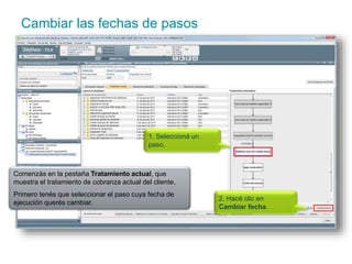 Cambiar las fechas de pasos 
1. Seleccioná un 
paso. 
Comenzás en la pestaña Tratamiento actual, que 
muestra el tratamiento de cobranza actual del cliente. 
Primero tenés que seleccionar el paso cuya fecha de 
ejecución querés cambiar. 
2. Hacé clic en 
Cambiar fecha. 
 
