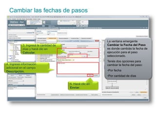 Cambiar las fechas de pasos 
La ventana emergente 
Cambiar la Fecha del Paso 
es donde cambiás la fecha de 
ejecución para el paso 
seleccionado. 
Tenés dos opciones para 
cambiar la fecha del paso: 
•Por fecha 
•Por cantidad de días 
3. Ingresá la cantidad de 
días y hacé clic en 
Calcular. 
5. Hacé clic en 
Enviar. 
4. Ingresá información 
adicional en el campo 
Descripción. 
 