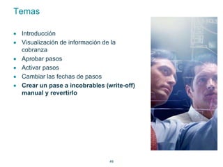 49 
Temas 
 Introducción 
 Visualización de información de la 
cobranza 
 Aprobar pasos 
 Activar pasos 
 Cambiar las fechas de pasos 
 Crear un pase a incobrables (write-off) 
manual y revertirlo 
 