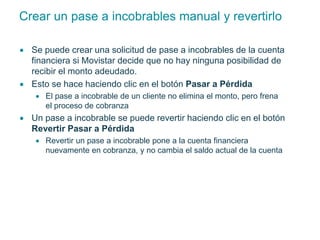 Crear un pase a incobrables manual y revertirlo 
 Se puede crear una solicitud de pase a incobrables de la cuenta 
financiera si Movistar decide que no hay ninguna posibilidad de 
recibir el monto adeudado. 
 Esto se hace haciendo clic en el botón Pasar a Pérdida 
 El pase a incobrable de un cliente no elimina el monto, pero frena 
el proceso de cobranza 
 Un pase a incobrable se puede revertir haciendo clic en el botón 
Revertir Pasar a Pérdida 
 Revertir un pase a incobrable pone a la cuenta financiera 
nuevamente en cobranza, y no cambia el saldo actual de la cuenta 
 
