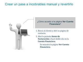 Crear un pase a incobrables manual y revertirlo 
¿Cómo accedo a la página Ver Cuenta 
Financiera? 
1. Buscá al cliente y abrí su página de 
contacto. 
2. Abrí la pestaña Items de 
Facturación y hacé doble clic en la 
Cuenta Financiera. 
Se muestra la página Ver Cuenta 
Financiera. 
 