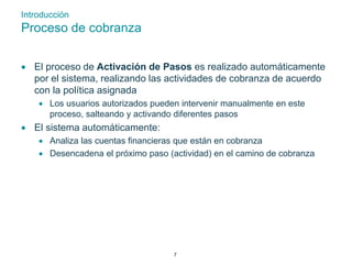 Introducción 
Proceso de cobranza 
 El proceso de Activación de Pasos es realizado automáticamente 
por el sistema, realizando las actividades de cobranza de acuerdo 
con la política asignada 
 Los usuarios autorizados pueden intervenir manualmente en este 
proceso, salteando y activando diferentes pasos 
 El sistema automáticamente: 
 Analiza las cuentas financieras que están en cobranza 
 Desencadena el próximo paso (actividad) en el camino de cobranza 
7 
 
