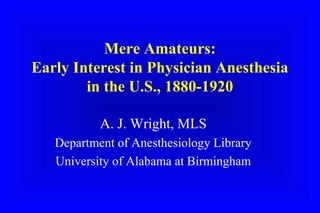Mere Amateurs:
Early Interest in Physician Anesthesia
in the U.S., 1880-1920
A. J. Wright, MLS
Department of Anesthesiology Library
University of Alabama at Birmingham
 